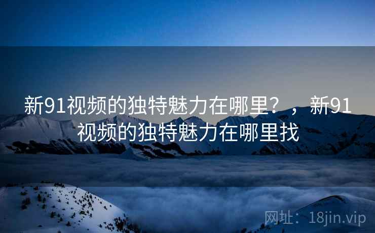 新91视频的独特魅力在哪里？，新91视频的独特魅力在哪里找