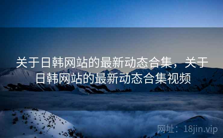 关于日韩网站的最新动态合集，关于日韩网站的最新动态合集视频