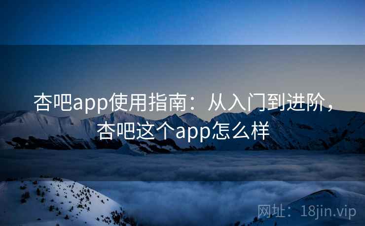 杏吧app使用指南：从入门到进阶，杏吧这个app怎么样