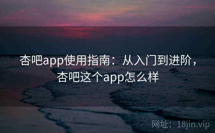 杏吧app使用指南：从入门到进阶，杏吧这个app怎么样