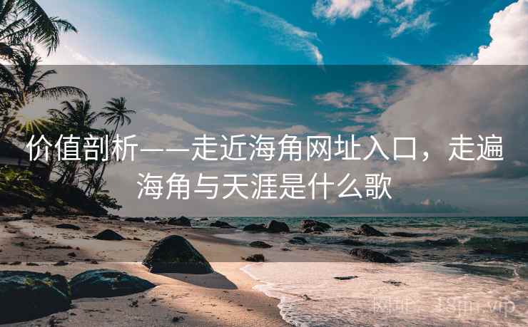 价值剖析——走近海角网址入口，走遍海角与天涯是什么歌