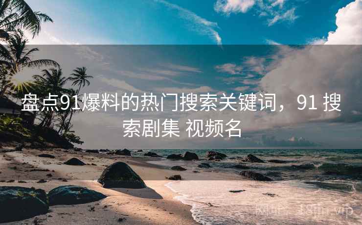 盘点91爆料的热门搜索关键词，91 搜索剧集 视频名