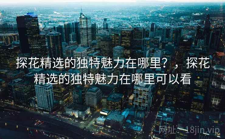 探花精选的独特魅力在哪里？，探花精选的独特魅力在哪里可以看