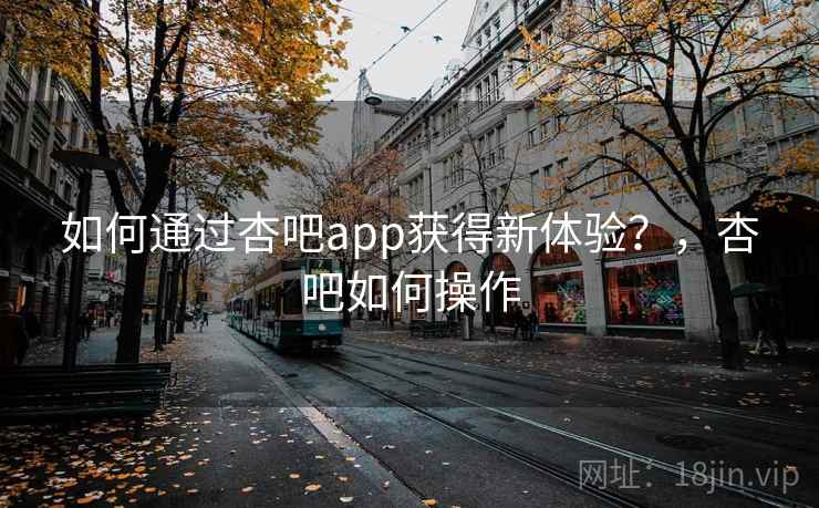如何通过杏吧app获得新体验？，杏吧如何操作