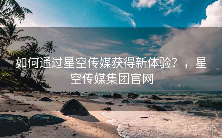 如何通过星空传媒获得新体验？，星空传媒集团官网