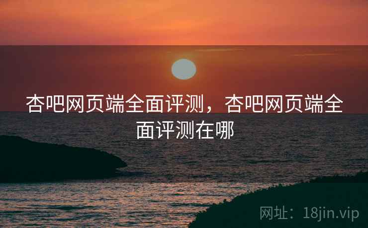 杏吧网页端全面评测，杏吧网页端全面评测在哪