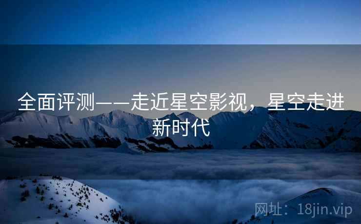 全面评测——走近星空影视，星空走进新时代