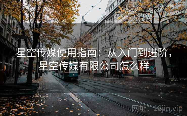 星空传媒使用指南：从入门到进阶，星空传媒有限公司怎么样