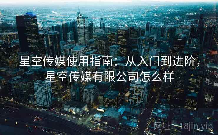 星空传媒使用指南：从入门到进阶，星空传媒有限公司怎么样