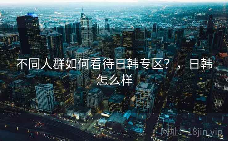 不同人群如何看待日韩专区？，日韩怎么样
