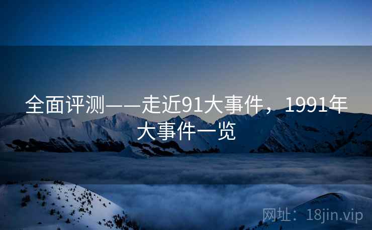全面评测——走近91大事件，1991年大事件一览