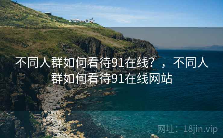不同人群如何看待91在线？，不同人群如何看待91在线网站