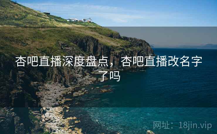 杏吧直播深度盘点，杏吧直播改名字了吗