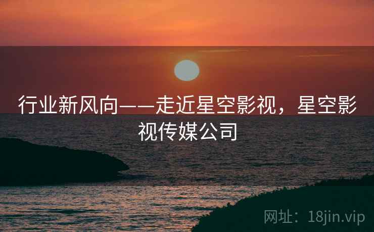 行业新风向——走近星空影视，星空影视传媒公司