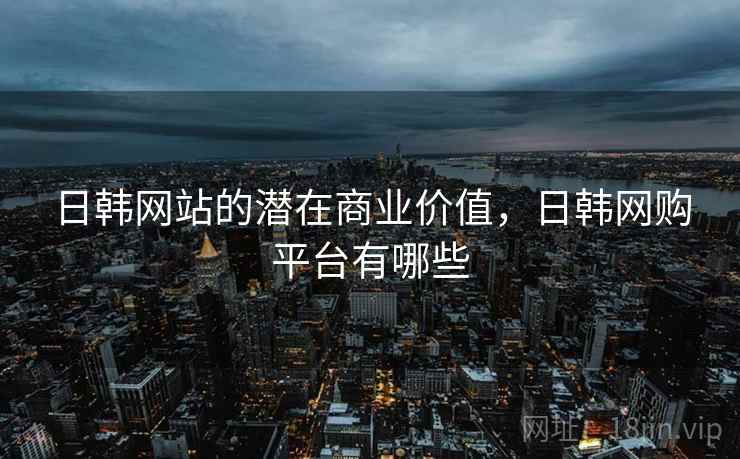 日韩网站的潜在商业价值，日韩网购平台有哪些
